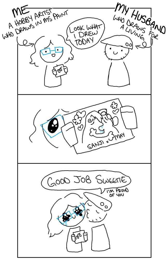 A three panel doodle comic
Panel 1: A doodle of myself (with text reading "me, a hobby artist who draw in MS Paint") showing my husband (with text reading "my husband, who draws for a living") a drawing.  I am saying "Look what I drew today"
Panel 2: A close up of me holding the drawing, which is a meme-style drawing of two characters making out surrounded by hearts and flowers.  Behind the drawing you can see my face with big pleading puppy dog eyes.
Panel 3: My husband kisses my head and says "good job sweetie. I'm proud of you."  My eyes are all wiggly wobbly with tears.