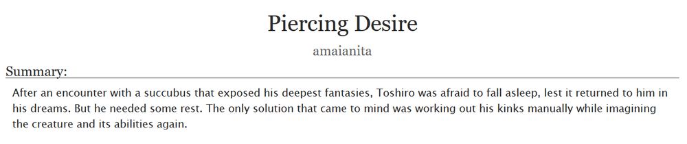 Piercing Desire
amaianita
Summary: After an encounter with a succubus that exposed his deepest fantasies, Toshiro was afraid to fall asleep, lest it returned to him in his dreams. But he needed some rest. The only solution that came to mind was working out his kinks manually while imagining the creature and its abilities again.
