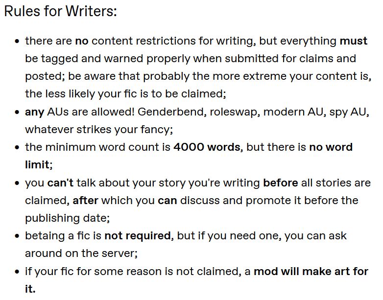 Picture of text that states:
"Rules for Writers:

- there are no content restrictions for writing, but everything must be tagged and warned properly when submitted for claims and posted; be aware that probably the more extreme your content is, the less likely your fic is to be claimed;
- any AUs are allowed! Genderbend, roleswap, modern AU, spy AU, whatever strikes your fancy;
- the minimum word count is 4000 words, but there is no word limit;
- you can't talk about your story you're writing before all stories are claimed, after which you can discuss and promote it before the publishing date;
- betaing a fic is not required, but if you need one, you can ask around on the server;
- if your fic for some reason is not claimed, a mod will make art for it."