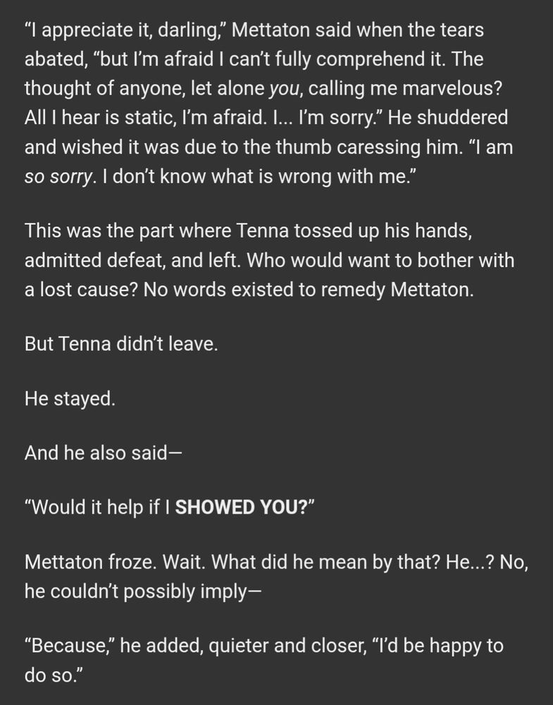 “I appreciate it, darling,” Mettaton said when the tears abated, “but I’m afraid I can’t fully comprehend it. The thought of anyone, let alone you, calling me marvelous? All I hear is static, I’m afraid. I... I’m sorry.” He shuddered and wished it was due to the thumb caressing him. “I am so sorry. I don’t know what is wrong with me.”

This was the part where Tenna tossed up his hands, admitted defeat, and left. Who would want to bother with a lost cause? No words existed to remedy Mettaton.

But Tenna didn’t leave.

He stayed.

And he also said—

“Would it help if I SHOWED YOU?”

Mettaton froze. Wait. What did he mean by that? He...? No, he couldn’t possibly imply—

“Because,” he added, quieter and closer, “I’d be happy to do so.”