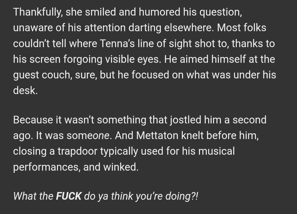 Thankfully, she smiled and humored his question, unaware of his attention darting elsewhere. Most folks couldn’t tell where Tenna’s line of sight shot to, thanks to his screen forgoing visible eyes. He aimed himself at the guest couch, sure, but he focused on what was under his desk.

Because it wasn’t something that jostled him a second ago. It was someone. And Mettaton knelt before him, closing a trapdoor typically used for his musical performances, and winked.

What the FUCK do ya think you’re doing?!