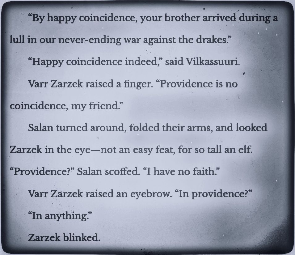 “By happy coincidence, your brother arrived during a lull in our never-ending war against the drakes.”

“Happy coincidence indeed,” said Vilkassuuri.

Varr Zarzek raised a finger. “Providence is no coincidence, my friend.”

Salan turned around, folded their arms, and looked Zarzek in the eye—not an easy feat, for so tall an elf. “Providence?” Salan scoffed. “I have no faith.”

Varr Zarzek raised an eyebrow. “In providence?”

“In anything.”

Zarzek blinked.