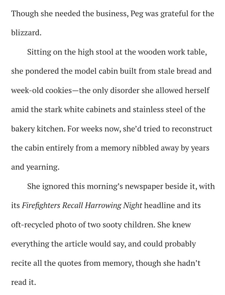 Though she needed the business, Peg was grateful for the blizzard.

Sitting on the high stool at the wooden work table, she pondered the model cabin built from stale bread and week-old cookies—the only disorder she allowed herself amid the stark white cabinets and stainless steel of the bakery kitchen. For weeks now, she’d tried to reconstruct the cabin entirely from a memory nibbled away by years and yearning.

She ignored this morning’s newspaper beside it, with its Firefighters Recall Harrowing Night headline and its oft-recycled photo of two sooty children. She knew everything the article would say, and could probably recite all the quotes from memory, though she hadn’t read it.