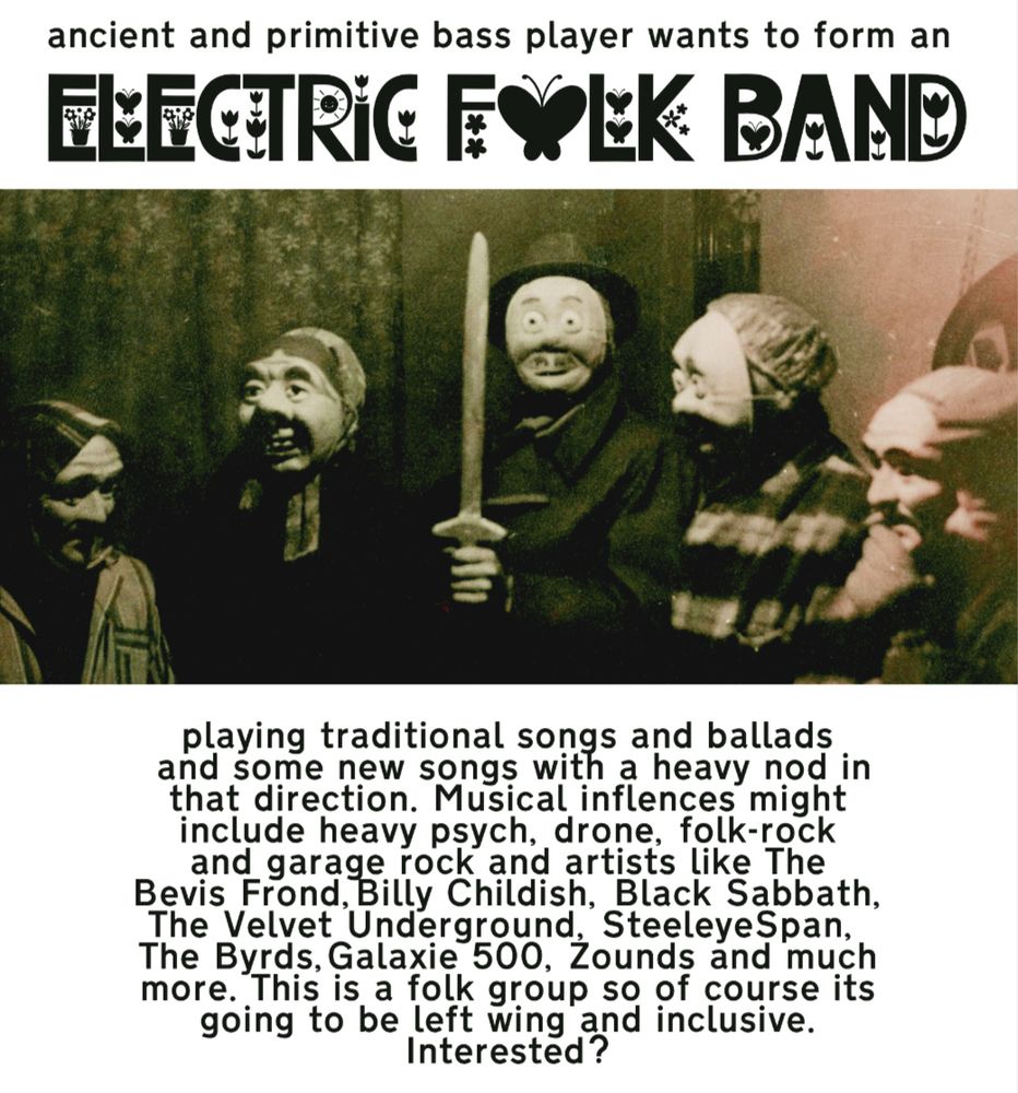 Flyer from an ancient and primitive bass player (me!) asking people to join or form an electric folk band playing traditional music but with heavy psych, drone, folk rock & garage rock as musical influences. Bevis Frond, Billy Childish, Black Sabbath, Steeleye Span and Galaxie 500 are also mentioned as possible influences. The band will be leftwing and inclusive! 