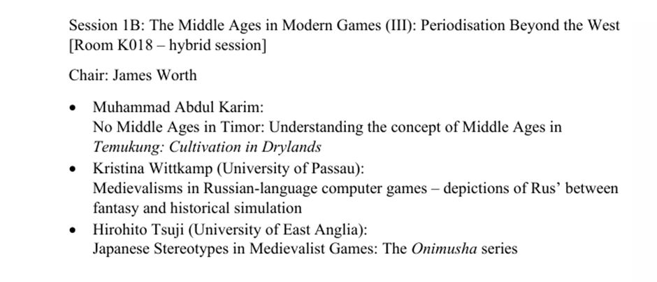 Session 1B: The Middle Ages in Modern Games (III): Periodisation Beyond the West [Room K018 – hybrid session] 
Chair: James Worth
Muhammad Abdul Karim: No Middle Ages in Timor: Understanding the concept of Middle Ages in Temukung: Cultivation in Drylands
Kristina Wittkamp (University of Passau): Medievalisms in Russian-language computer games – depictions of Rus’ between fantasy and historical simulation
Hirohito Tsuji (University of East Anglia): Japanese Stereotypes in Medievalist Games: The Onimusha series