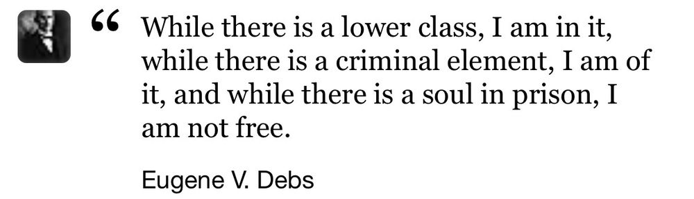 While there is a lower class, I am in it, while there is a criminal element, I am of it and while there is a soul in prison, I am not free. 

- Eugene V. Debs