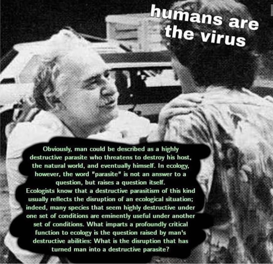 A picture of Murray Bookchin with the caption "Humans are the virus" in the upper right. A Murry Bookchin quote follows:

Obviously, man could be described as a highly destructive parasite who threatens to destroy his host, the natural world, and eventually himself. In ecology, however, the word "parasite" is not an answer to a question, but raises a question itself. 

Ecologists know that a destructive parasitism of this kind usually reflects the disruption of an ecological situation; indeed, many species that seem highly destructive under one set of conditions are eminently useful under another set of conditions. What imparts a profoundly critical function to ecology is the question raised by man's destructive abilities: What is the disruption that has turned man into a destructive parasite?