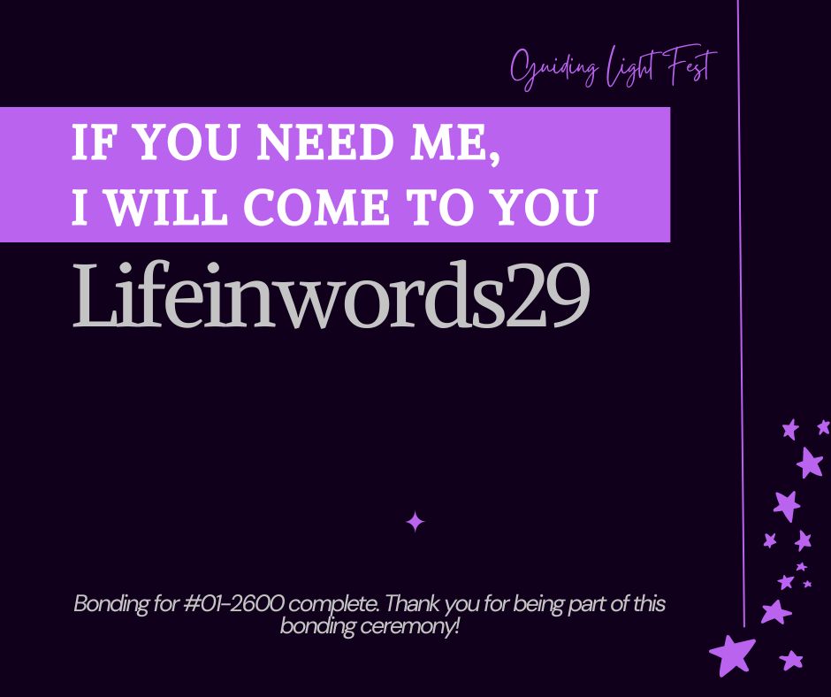square graphic with dark purple background and bright lilac stars in the bottom right corner and a bright lilac line down the right side. 

Guiding Light Fest in cursive text at the top right, on the left side of the line.

A thick bright lilac banner from the left side of the graphic with the words "If you need me, I will come to you" in white text followed by the word "Lifeinwords29" in gray text.

A bright lilac asterisk at the lower center followed by the text "Bonding for #01-2600 complete. Thank you for being part of this bonding ceremony!