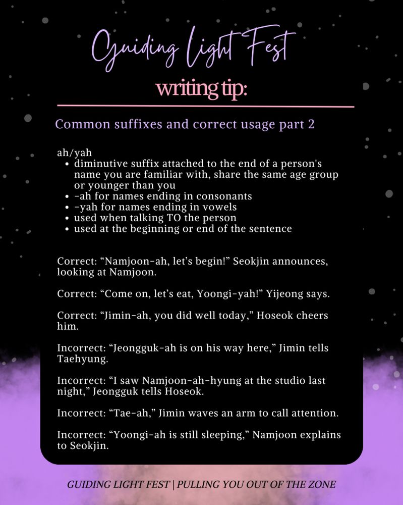 Guiding Light Fest
writing tip: 
---

common suffixes and correct usage part 2

ah/yah
- diminutive suffix attached to the end of a person's name you are familiar with, share the same age group or younger than you
- -ah for names ending in consonants 
- -yah for names ending in vowels
- used when talking TO the person 
- used at the beginning or end of the sentence

Correct: "Namjoon-ah, let's begin!" Seokjin announces, looking at Namjoon.
Correct: "Come on, let's eat, Yoongi-yah!" Yijeong says.
Correct: "Jimin-ah, you did well today," Hoseok cheers him. 

Incorrect: "Jeongguk-ah is on his way here," Jimin tells Taehyung.
Incorrect: "I saw Namjoon-ah-hyung at the studio last night," Jeongguk tells Hoseok.
Incorrect: "Tae-ah," Jimin waves an arm to call attention.
Incorrect: "Yoongi-ah is still sleeping," Namjoon explains to Seokjin. 

Guiding Light Fest | Pulling you out of the zone