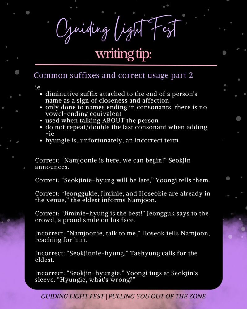 Guiding Light Fest
writing tip: 
---

common suffixes and correct usage part 2

ie
- diminutive suffix attached to the end of a person's name as a sign of closeness and affection
- only done to names ending in consonants; there's no vowel-ending equivalent
- used when talking ABOUT the person 
- do not repeat/double the last consonant when adding -ie
- hyungie is, unfortunately, an incorrect term

Correct: "Namjoonie is here, we can begin!" Seokjin announces.
Correct: "Seokjinie-hyung will be late," Yoongi tells them. 
Correct: "Jeonggukie, Jiminie, and Hoseokie are already in the venue," the eldest informs Namjoon. 
Correct: "Jiminie-hyung is the best!" Jeongguk says to the crowd, a proud smile on his face. 

Incorrect: "Namjoonie, talk to me," Hoseok tells Namjoon, reaching for him. 
Incorrect: "Seokjinnie-hyung," Taehyung calls for the eldest.
Incorrect: "Seokjin-hyungie," Yoongi tugs at Seokjin's sleeve. "Hyungie, what's wrong?" 

Guiding Light Fest | Pulling you out of the zone