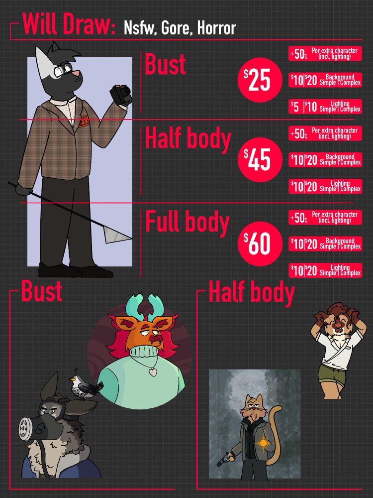Will Draw: NSFW, Gore, Horror

Bust: $25 | +50% for extra character (incl. lighting), $10 for simple background, $20 for complex background, $5 for simple shading, $10 for complex shading

Half Body: $45 | +50% for extra character (incl. lighting), $10 for simple background, $20 for complex background, $10 for simple shading, $20 for complex shading

Full Body: $60 | +50% for extra character (incl. lighting), $10 for simple background, $20 for complex background, $10 for simple shading, $20 for complex shading

Examples of Bust and Half body