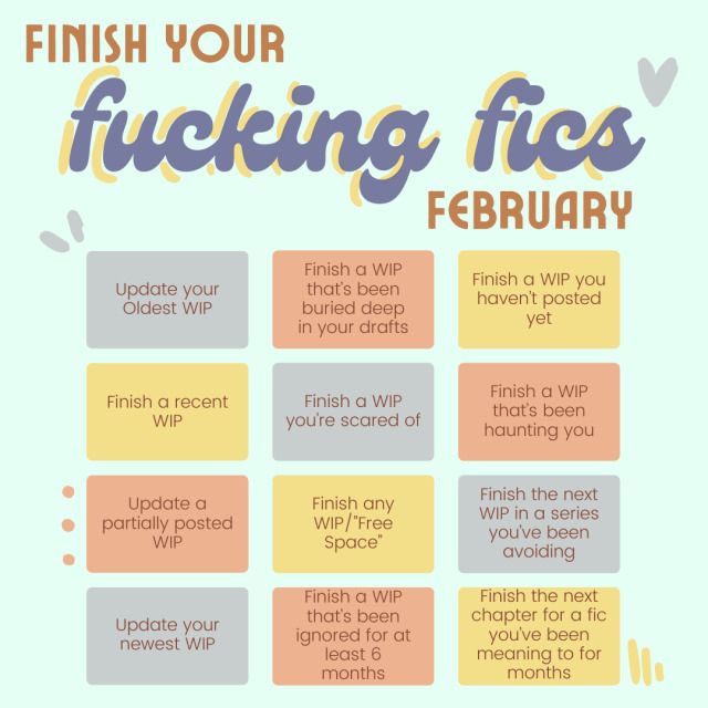 3x4 Bingo square titled "Finish your fucking fics february"

the top three across left to right read "Update your oldest WIP", "Finish a WIP that's been buried deep in your drafts", and "Finish a WIP that you haven't posted yet"

the second row reads "Finish a recent WIP", "Finish a WIP you're scared of" and "Finish a WIP that's been haunting you"

the third row reads "Update a partially posted WIP", "Finish any WIP/Free Space", and "Finish the next WIP in a series you've been avoiding"

the last row reads "Update your newest WIP", "Finish a WIP that's been ignored for at least 6 months", and "Finish the next chapter for a fic you've been meaning to for months"