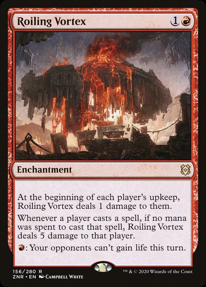 Roiling Vortex
{1}{R}
Enchantment

At the beginning of each player’s upkeep, this enchantment deals 1 damage to them.

Whenever a player casts a spell, if no mana was spent to cast that spell, this enchantment deals 5 damage to that player.

{R}: Your opponents can’t gain life this turn.

Illustrated by Campbell White