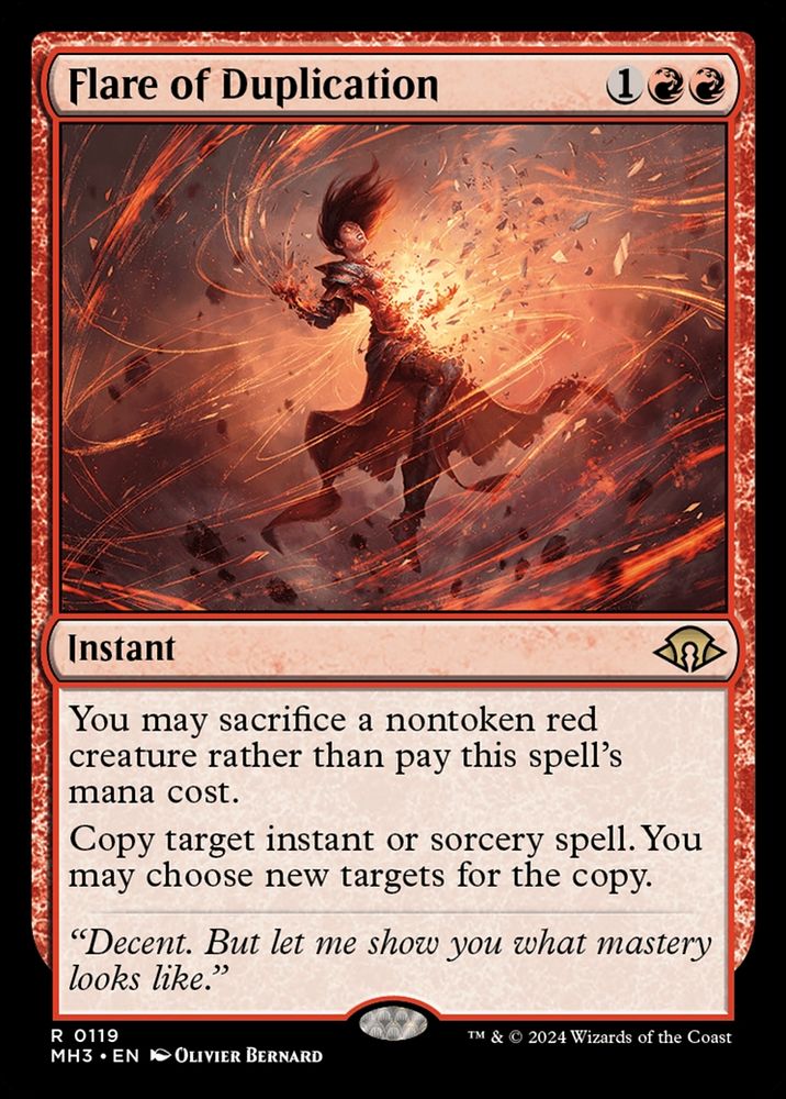 Flare of Duplication
{1}{R}{R}
Instant

You may sacrifice a nontoken red creature rather than pay this spell’s mana cost.

Copy target instant or sorcery spell. You may choose new targets for the copy.

“Decent. But let me show you what mastery looks like.”

Illustrated by Olivier Bernard