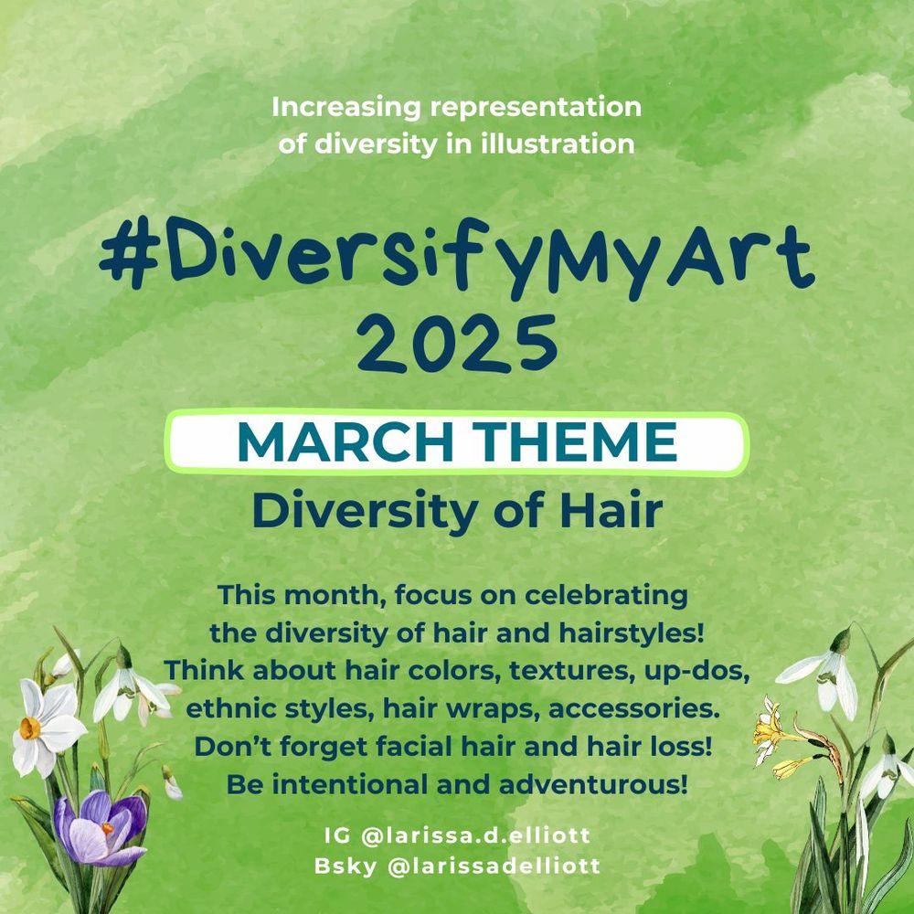 #diversifymyart 2025. Increasing representation of diversity in illustration. March theme is diversity of hair. This month, focus on celebrating the diversity of hair and hairstyles! Think about hair colors, textures, up-dos, ethnic styles, hair wraps, and accessories. Don't forget facial hair and hair loss! Be intentional and adventurous! Graphic shows a green background with a few early spring flowers.