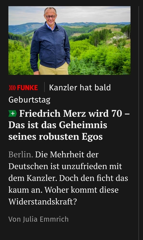 Screenshot Abendblatt: 
Kanzler hat baldGeburtstag

Friedrich Merz wird 70 - Das ist das Geheimnis seines robusten Egos

Berlin. Die Mehrheit der Deutschen ist unzufrieden mit dem Kanzler. Doch den ficht das kaum an. Woher kommt diese Widerstandskraft?

Von Julia Emmrich