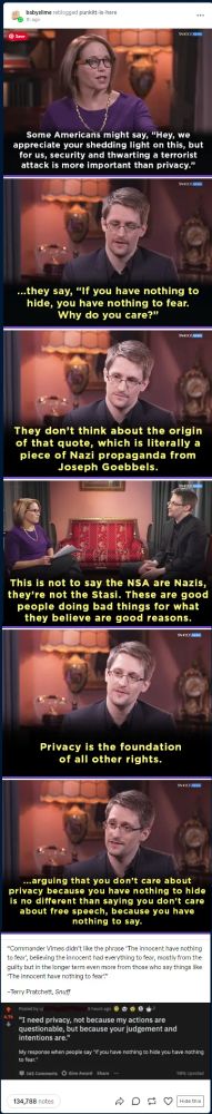 
Save
babyslime reblogged punkitt-is-here
1h ago
YAHOO! NEW
Some Americans might say, "Hey, we appreciate your shedding light on this, but for us, security and thwarting a terrorist attack is more important than privacy."
YAHOO! NEWS!
...they say, "If you have nothing to hide, you have nothing to fear. Why do you care?"
YAHOO! NOW
They don't think about the origin of that quote, which is literally a piece of Nazi propaganda from Joseph Goebbels.
YAHOO! NAW
This is not to say the NSA are Nazis, they're not the Stasi. These are good people doing bad things for what they believe are good reasons.
YAHOO! NEWS
Privacy is the foundation of all other rights.
YAHOO! NEW
...arguing that you don't care about privacy because you have nothing to hide is no different than saying you don't care about free speech, because you have nothing to say.
"Commander Vimes didn't like the phrase 'The innocent have nothing to fear, believing the innocent had everything to fear, mostly from the guilty but in the longer term even more from those who say things like 'The innocent have nothing to fear?"
-Terry Pratchett, Snuff
Posted by u/
5 hours ago
4.7k "I need privacy, not because my actions are questionable, but because your judgement and intentions are."
My response when people say "if you have nothing to hide you have nothing
to fear."
165 Comments Give Award Share ..
134,788 notes
98% Upvoted
Hide this