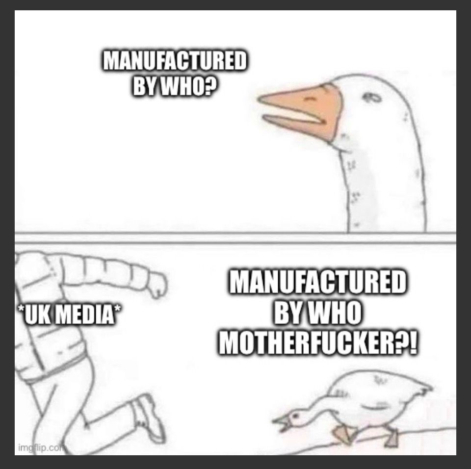Angry goose chasing person meme. 
“Manufactured by who?” 
“MANUFACTURED BY WHO MOTHERFUCKER?!” 
says the goose as a person labellled *UK media* runs away.