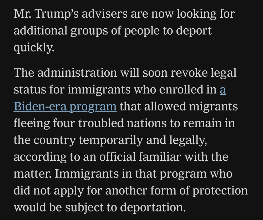 Mr. Trump's advisers are now looking for additional groups of people to deport quickly.

The administration will soon revoke legal status for immigrants who enrolled in a Biden-era program that allowed migrants fleeing four troubled nations to remain in the country temporarily and legally, according to an official familiar with the matter. Immigrants in that program who did not apply for another form of protection would be subject to deportation.