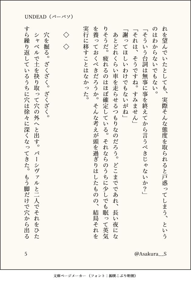 れを望んでいたとしても、実際そんな態度を取られると戸惑ってしまう、というのはわからないでもない。
「そういう台詞は無事に事を終えてから言うべきじゃないか？」
「それは、そうですね。すみません」
「謝ってほしいわけでもないがね」
　あとどれくらい車を走らせるつもりなのだろう。どこまでであれ、長い夜になりそうだ。疲れるのはほぼ確定している。それならのうちに少しでも眠って英気を養っておくべきだろうか。そんな考えが頭を過ぎりはしたものの、結局それを実行に移すことはなかった。

　◇　◇

　穴を掘る。ざくざく。ざくざく。
　シャベルで土を抉り取って穴の外へと出す。パーシヴァルと二人でそれをひたすら繰り返しているうちに穴は徐々に深くなってきた。もう脚だけで穴から出る