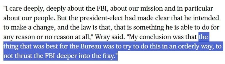 "I care deeply, deeply about the FBI, about our mission and in particular about our people. But the president-elect had made clear that he intended to make a change, and the law is that, that is something he is able to do for any reason or no reason at all," Wray said. "My conclusion was that the

thing that was best for the Bureau was to try to do this in an orderly way, to not thrust the FBI deeper into the fray."