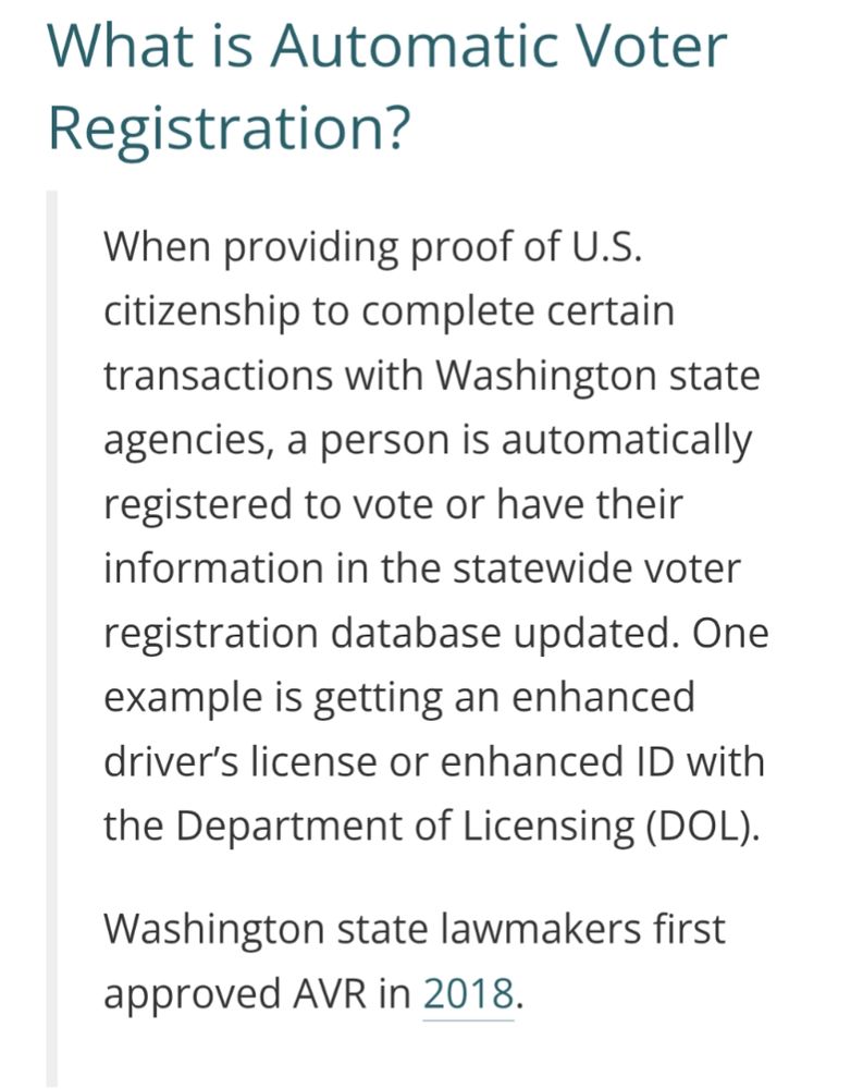 What is Automatic Voter Registration?
When providing proof of U.S. citizenship to complete certain transactions with Washington state agencies, a person is automatically registered to vote or have their information in the statewide voter registration database updated. One example is getting an enhanced driver’s license or enhanced ID with the Department of Licensing (DOL).

Washington state lawmakers first approved AVR in 2018.