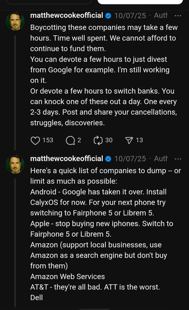 matthewcookeofficial
10/07/25
·
Author
Boycotting these companies may take a few hours. Time well spent. We cannot afford to continue to fund them.
You can devote a few hours to just divest from Google for example. I'm still working on it. 
Or devote a few hours to switch banks. You can knock one of these out a day. One every 2-3 days. Post and share your cancellations, struggles, discoveries.
matthewcookeofficial
10/07/25
·
Author
Here's a quick list of companies to dump -- or limit as much as possible:
Android - Google has taken it over. Install CalyxOS for now. For your next phone try switching to Fairphone 5 or Librem 5.
Apple - stop buying new iphones. Switch to Fairphone 5 or Librem 5.
Amazon (support local businesses, use Amazon as a search engine but don't buy from them)
Amazon Web Services
AT&T - they're all bad. ATT is the worst.
Dell