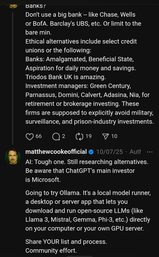 Banks?
Don't use a big bank -- like Chase, Wells or BofA. Barclay's UBS, etc. Or limit to the bare min.
Ethical alternatives include select credit unions or the following:
Banks: Amalgamated, Beneficial State, Aspiration for daily money and savings. Triodos Bank UK is amazing.
Investment managers: Green Century, Parnassus, Domini, Calvert, Adasina, Nia, for retirement or brokerage investing. These firms are supposed to explicitly avoid military, surveillance, and prison-industry investments.
matthewcookeofficial
10/07/25
·
Author
AI: Tough one. Still researching alternatives. Be aware that ChatGPT's main investor is Microsoft.
Going to try Ollama. It's a local model runner, a desktop or server app that lets you download and run open-source LLMs (like Llama 3, Mistral, Gemma, Phi-3, etc.) directly on your computer or your own GPU server.
Share YOUR list and process. Community effort.