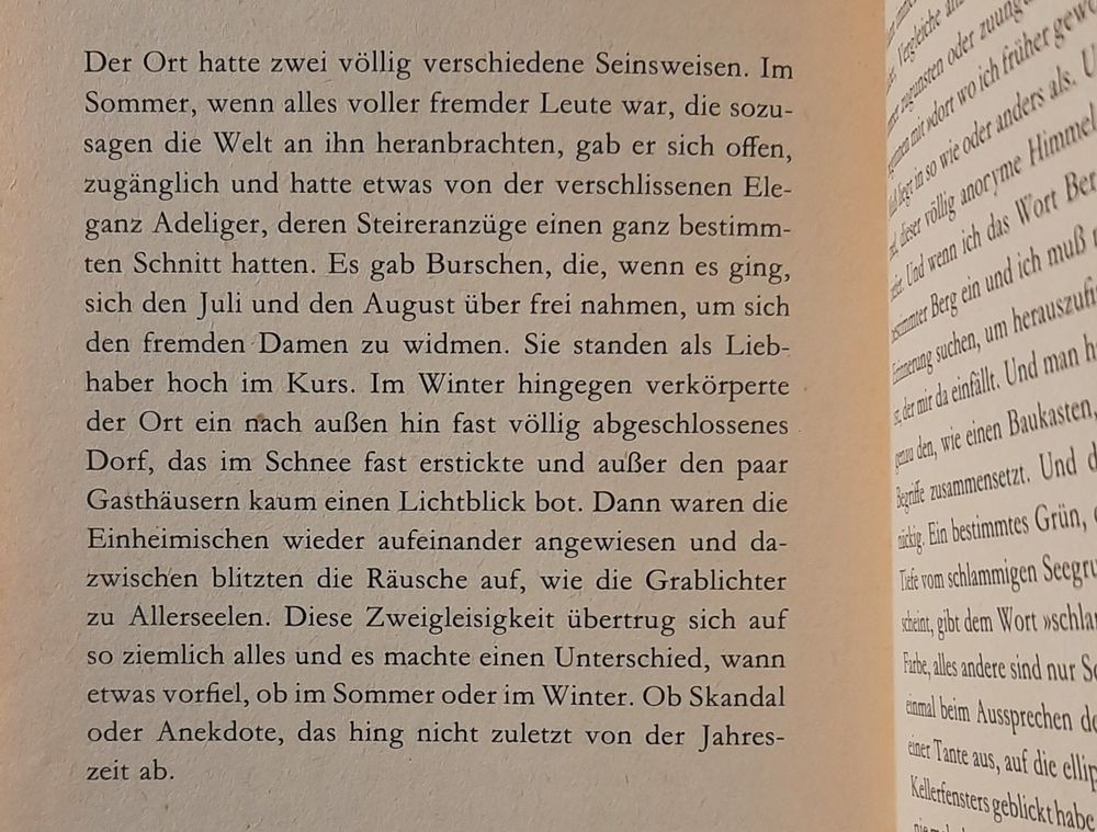 Text: Der Ort hatte zwei völlig verschiedene Seinsweisen. Im Sommer, wenn alles voller fremder Leute war, die sozusagen die Welt an ihn heranbrachten, gab er sich offen, zugänglich und hatte etwas von der verschlissenen Eleganz Adeliger, deren Steireranzüge einen ganz bestimmten Schnitt hatten. Es gab Burschen, die, wenn es ging, sich den Juli und den August über frei nahmen, um sich den fremden Damen zu widmen. Sie standen als Liebhaber hoch im Kurs. Im Winter hingegen verkörperte der Ort ein nach außen hin fast völlig abgeschlossenes Dorf, das im Schnee fast erstickte und außer den paar Gasthäusern kaum einen Lichtblick bot. Dann waren die Einheimischen wieder aufeinander angewiesen und dazwischen blitzten die Räusche auf, wie die Grablichter zu Allerseelen. Diese Zweigleisigkeit übertrug sich auf so ziemlich alles und es machte einen Unterschied, wann etwas vorfiel, ob im Sommer oder im Winter. Ob Skandal oder Anekdote, das hing nicht zuletzt von der Jahreszeit ab.