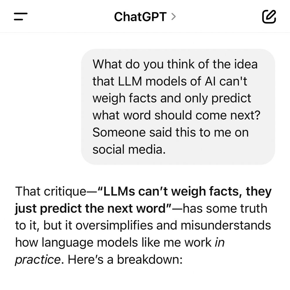 Question for ChatGPT: What do you think of the idea that LLM models of AI can't weigh facts and only predict what word should come next? Someone said this to me on social media. 
ChatGPT answer:
That critique—“LLMs can’t weigh facts, they just predict the next word”—has some truth to it, but it oversimplifies and misunderstands how language models like me work in practice. Here’s a breakdown: