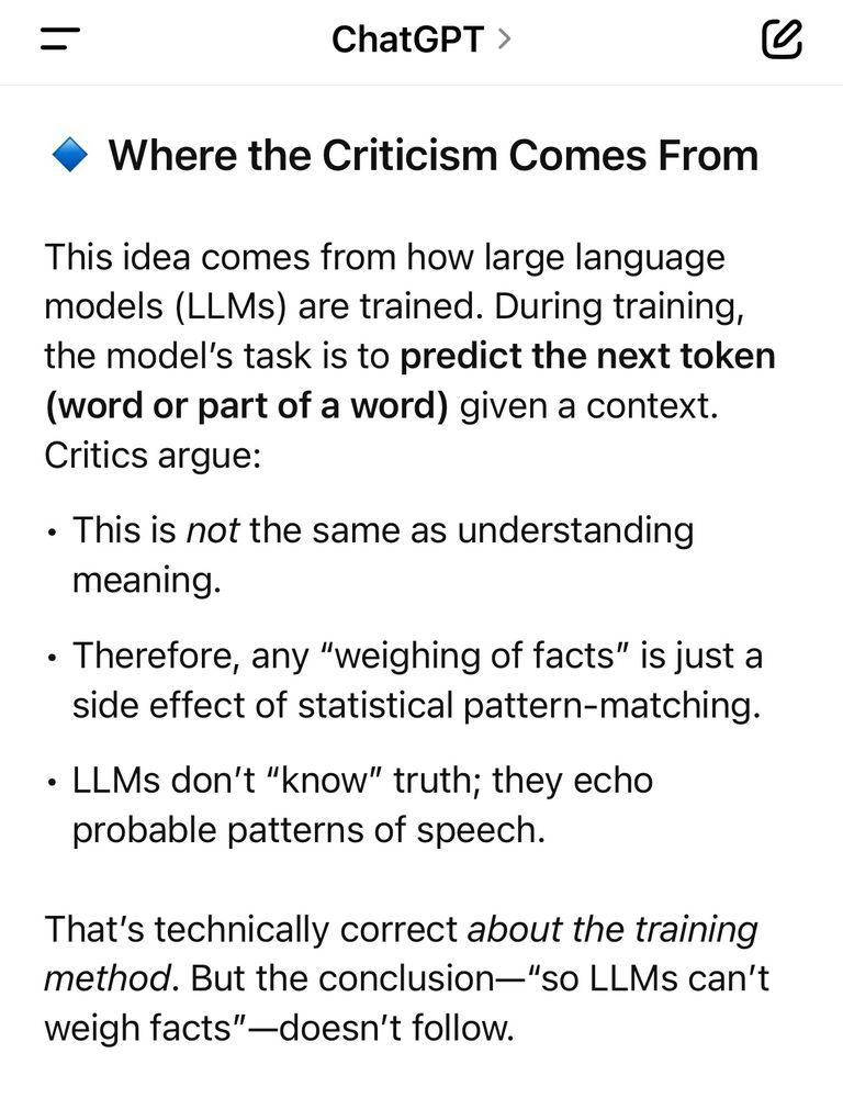ChatGPT answer continued:
🔹 Where the Criticism Comes From

This idea comes from how large language models (LLMs) are trained. During training, the model’s task is to predict the next token (word or part of a word) given a context. Critics argue:
	•	This is not the same as understanding meaning.
	•	Therefore, any “weighing of facts” is just a side effect of statistical pattern-matching.
	•	LLMs don’t “know” truth; they echo probable patterns of speech.

That’s technically correct about the training method. But the conclusion—“so LLMs can’t weigh facts”—doesn’t follow.