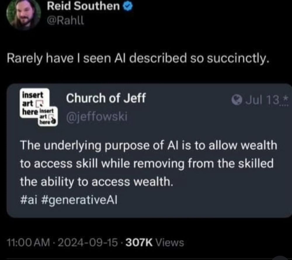Screenshot of quote tweet.

Original @jeffowski: “The underlying purpose of AI is to allow wealth to access skill while removing from the skilled the ability to access wealth #ai #generativeAI”

Retweeter @Rahll: “Rarely have I seen AI described so succinctly”