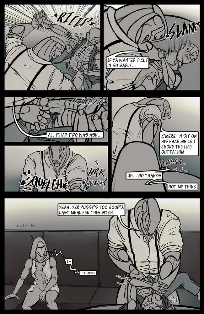 Panel 1
slightly overhead shot of Xerxes ripping off the assailant's arm gun. His other hand has grabbed them by the midsection.

Panel 2
Xerxes has the assailant by the throat and slams them down onto the table.
Xerxes: If ya wanted t'cut in so badly... 

Panel 3
Just the assailant's midsection is shown, as Xerxes digs a claw into their abdomen.

Xerxes: all y'had t'do was ask...

Panel 4
A shot of just Xerxes from the chest up is shown, sound effect noises of *SQUELCH* and HRK *chokes* can be seen. An indication that Xerxes is sexually penetrating the wound he just created on the Assailant while he continues to choke him.

Panel 5
Shot from behind Ketna's head, looking at Xerxes, her head is obscuring most of the body of the assailant so nothing graphic is showing.
Xerxes: C'mere 'n sit on his face while I choke the life outta' him.
Ketna: Uh.. No Thanks. Not my thing.

Panel 6
Xerxes: Yeah, your pussy's too good'a last meal for this bitch
Ketna: I-... T-thankss??