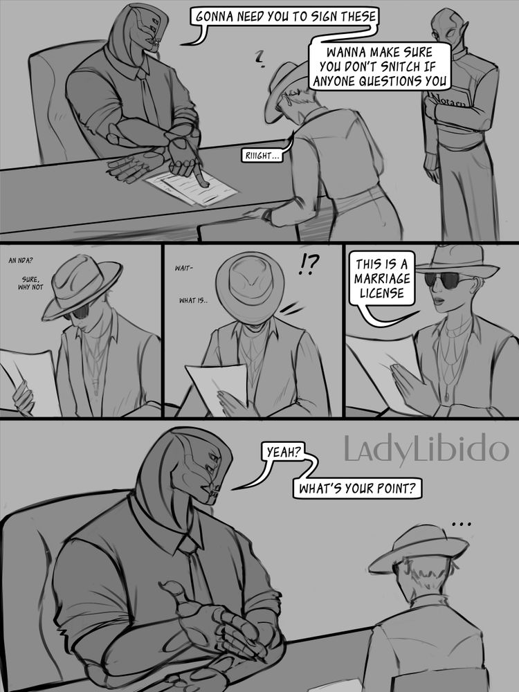 Image is a 5 panel comic drawn by the OP, LadyLibido

Panel 1
Image depicts a monstrous character, Xerxes, seated behind a large desk, pointing to a couple of pages on the desk. A woman, Ketna, is in the middle of withdrawing a chair to seat herself on the other side of the desk, looking down at the papers Xerxes is pointing to. Another figure is to the side, holding a Notary ledger.

Xerxes and Ketna are speaking to one another and the dialog is as follows:

Xerxes: Gonna need you to sign these. Wanna make sure you don't snitch if anyone questions you.
Ketna: Riiiight...

Panel 2
Ketna is looking at the first paper in the pile. Text on the panel is thought to herself and not spoken out loud.
Ketna: An NDA? Sure, why not.

Panel 3
Ketna has picked up another paper in her other hand, with an indication that she is surprised. The text on the panel is also a thought, not spoken out loudd
Ketna: wait- what is..
!?

Panel 4
Ketna's head is lifted in up with a paper in hand, facing to address Xerxes. This one she speaks out loud.
Ketna: This is a marriage license

Panel 5
Xerxes looks unmoved, confused, boarding on annoyed.
Xerxes: Yeah? What's your Point?
Ketna: ...