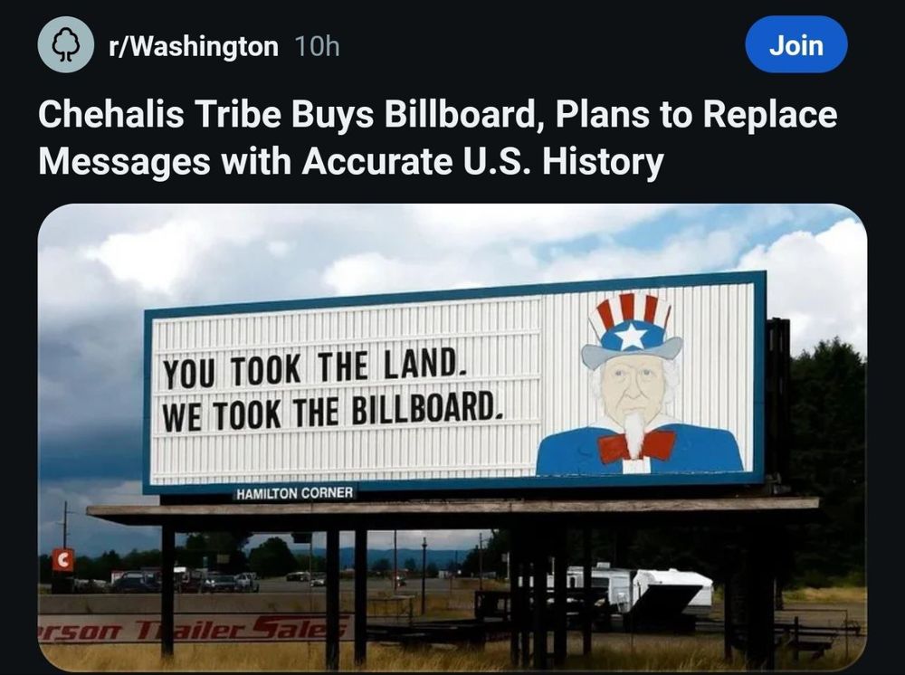 r/Washington 10h
Join
Chehalis Tribe Buys Billboard, Plans to Replace Messages with Accurate U.S. History
YOU TOOK THE LAND.
WE TOOK THE BILLBOARD.
HAMILTON CORNER
г50T 1
ailer Gale