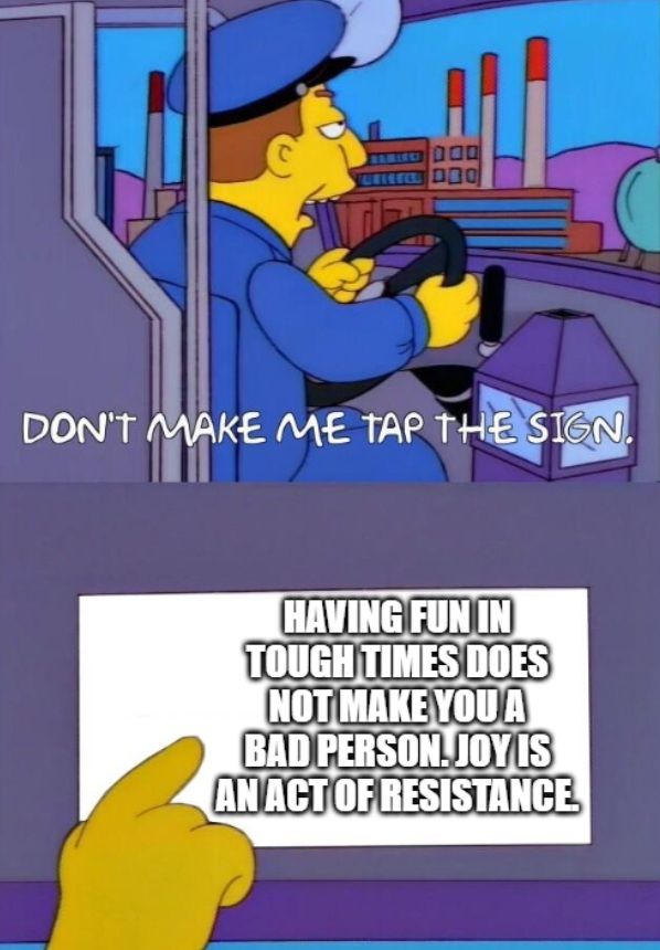 The classic Don't Make Me Tap The Sign meme from The Simpsons.

First panel - A bus driver looks annoyed. "Don't make me tap the sign".
Second panel - The bus driver points to the sign. Text reads "Having fun in tough times does not make you a bad person. Joy is an act of resistance."