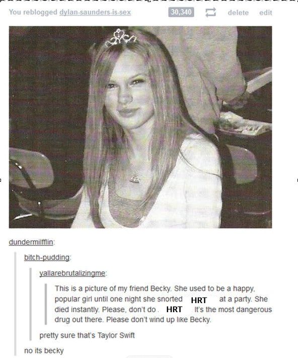 Meme showing a picture of a young Taylor Swift. The word "marijuana" has been edited out and replaced with "HRT."
vallarebrutalizingme says: "This is a picture of my friend Becky. She used to be a happy, popular girl until one night she snorted HRT at a party. She died instantly. Please, don't do HRT. It's the most dangerous drug out there. Please don't wind up like Becky."
bitch-pudding says: "Pretty sure that's Taylor Swift."
dundermifflin replies: "no it's becky."