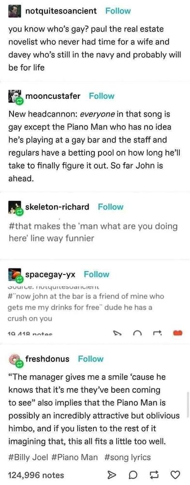 Image of Tumblr post:

notquitesoancient says “you know who’s gay? paul the real estate novelist who never had time for a wife and davey who’s still in the navy and probably will be for life”

mooncustafer says “New headcannon: everyone in that song is gay except the Piano Man who has no idea he’s playing at a gay bar and the staff and regulars have a betting pool on how long he’ll take to finally figure it out. So far John is ahead.”

skeleton-richard says: “#that makes the ‘man what are you doing here’ line way funnier”

spacegay-yx says: “#”now john at the bar is a friend of mine who gets me my drinks for free” dude he has a cruch on you”

freshdonus says: “The manager gives me a smile ‘cause he knows that it’s me they’ve been coming to see” also implies that the Piano Man is possibly an incredibly attractive but oblivious himbo, and if you listen to the rest of it imagining that, this all fits a little too well.

#Billy Joel #Piano Man #song lyrics”
