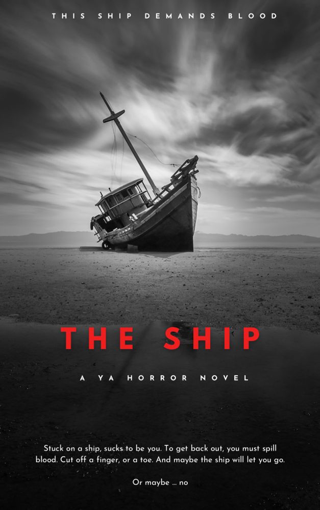 mock-up of a book cover in black and white: At the center, a ship sits beached on a vast plain of sand, the dramatic clouds above breaking to let rays of light through to illuminate just the ship. Below in large blood-red font: The Ship. Beneath in smaller print: A YA HORROR NOVEL


At the very top the words “This ship demands blood.


At the very bottom, the pitch: Stuck on a ship, sucks to be you
To get back out, you must spill blood
Cut off a finger, or a toe
And maybe the ship will let you go


Or maybe … no

