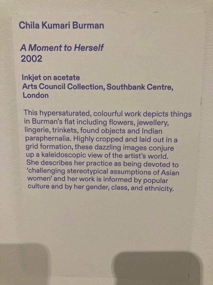 Chila Kumari Burman
A Moment to Herself
2002
Inkjet on acetate
Arts Council Collection, Southbank Centre,
London
This hypersaturated, colourful work depicts things in Burman's flat including flowers, jewellery, lingerie, trinkets, found objects and Indian paraphernalia. Highly cropped and laid out in a grid formation, these dazzling images conjure up a kaleidoscopic view of the artist's world.
She describes her practice as being devoted to
'challenging stereotypical assumptions of Asian women' and her work is informed by popular culture and by her gender, class, and ethnicity.