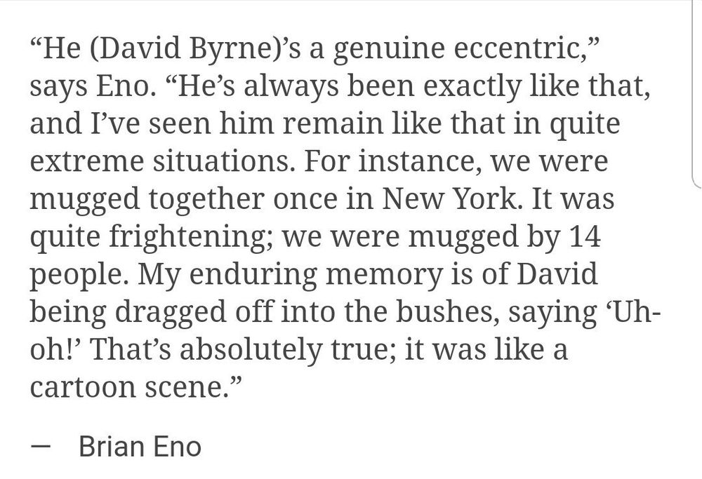 "He (David Byrne)'s a genuine eccentric," says Eno. "He's always been exactly like that, and I've seen him remain like that in quite extreme situations. For instance, we were mugged together once in New York. It was quite frightening; we were mugged by 14 people. My enduring memory is of David being dragged off into the bushes, saying Uh-oh!' That's absolutely true; it was like a cartoon scene."
— Brian Eno