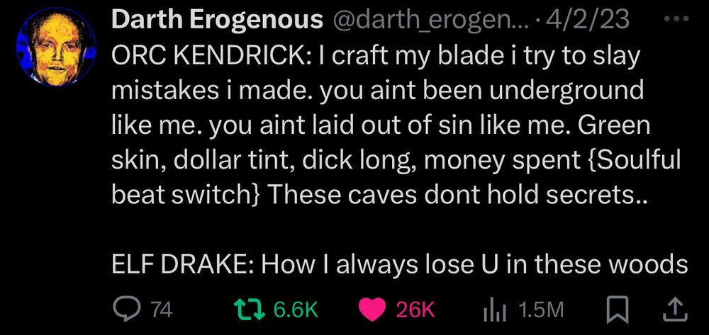 Darth Erogenous

ORC KENDRICK: I craft my blade i try to slay mistakes i made. you aint been underground like me. you aint laid out of sin like me. Green skin, dollar tint, dick long, money spent {Soulful beat switch} These caves dont hold secrets..
ELF DRAKE: How I always lose U in these woods