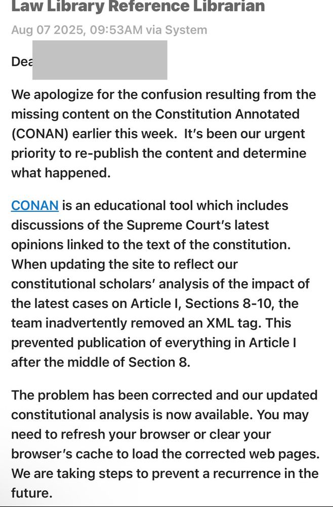 Law Library Reference Librarian Aug 07 2025, 09:53AM via System Dea We apologize for the confusion resulting from the missing content on the Constitution Annotated (CONAN) earlier this week. It's been our urgent priority to re-publish the content and determine what happened. CONAN is an educational tool which includes discussions of the Supreme Court's latest opinions linked to the text of the constitution. When updating the site to reflect our constitutional scholars' analysis of the impact of the latest cases on Article I, Sections 8-10, the team inadvertently removed an XML tag. This prevented publication of everything in Article I after the middle of Section 8. The problem has been corrected and our updated constitutional analysis is now available. You may need to refresh your browser or clear your browser's cache to load the corrected web pages. We are taking steps to prevent a recurrence in the future.