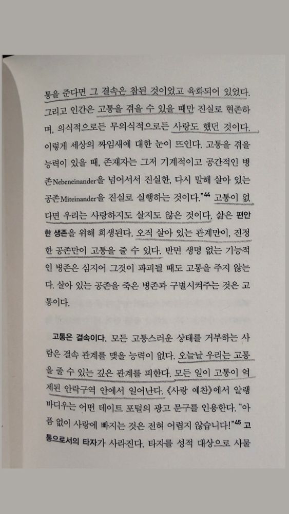 NJ’s IG story of a page in a book. here’s the transcription if you wanted to go to your translation app of choosing:

의식적으로든 무의식적으로는 사랑도 했던 것이다.
이렇게 세상의 짜임새에 대한 눈이 뜨인다. 고통을 겪을 능력이 있을 때, 존재자는 그저 기계적이고 공간적인 병 존 Neeneinander을 넘어서서 진실한, 다시 말해 살아 있는 공존 Micinander을 진실로 실행하는 것이다."4 고통이 없 다면 우리는 사랑하지도 살지도 않은 것이다. 삶은 편안 한 생존을 위해 희생된다. 오직 살아 있는 관계만이, 진정 한 공촌만이 고통을 줄 수 있다. 반면 생명 없는 기능적 인 병존은 심지어 그것이 파괴될 때도 고통을 주지 않는 다. 살아 있는 공존을 죽은 병존과 구별시켜주는 것은 고 통이다.
고통은 결속이다. 모든 고통스러운 상태를 거부하는 사 람은 결속 관계를 맺을 능력이 없다. 오늘날 우리는 고통 을 줄 수 있는 깊은 관계를 피한다. 모든 일이 고통이 억 제된 안락구역 안에서 일어난다. 《사랑 예찬〉에서 알링 바디우는 어떤 데이트 포털의 광고 문구를 인용한다. "아 품 없이 사랑에 빠지는 것은 전혀 어렵지 않습니다!"45 고 통으로서의 타자가 사라진다. 