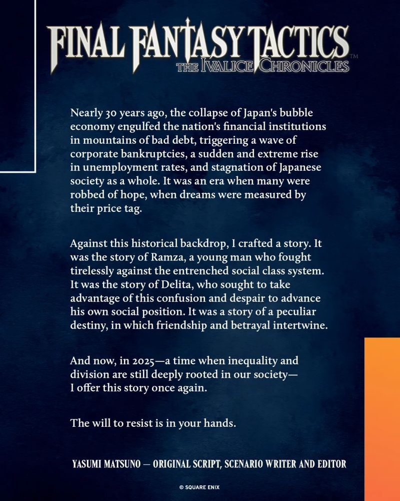 A press statement from Final Fantasy Tactics' original writer & director Yasumi Matsuno about the newly announced final fantasy tactics remaster: 

"Nearly 30 years ago, the collapse of Japan's bubble economy engulfed the nation's financial institutions in mountains of bad debt, triggering a wave of corporate bankruptcies, a sudden and extreme rise in unemployment rates, and stagnation of Japanese society as a whole. It was an era when many were robbed of hope, when dreams were measured by their price tag.

Against this historical backdrop, I crafted a story. It was the story of Ramza, a young man who fought tirelessly against the entrenched social class system. It was the story of Delita, who sought to take advantage of this confusion and despair to advance his own social position. It was a story of a peculiar destiny, in which friendship and betrayal intertwine.

And now, in 2025 - a time when inequality and division are still deeply rooted in our society - I offer this story once again.

The will to resist is in your hands."