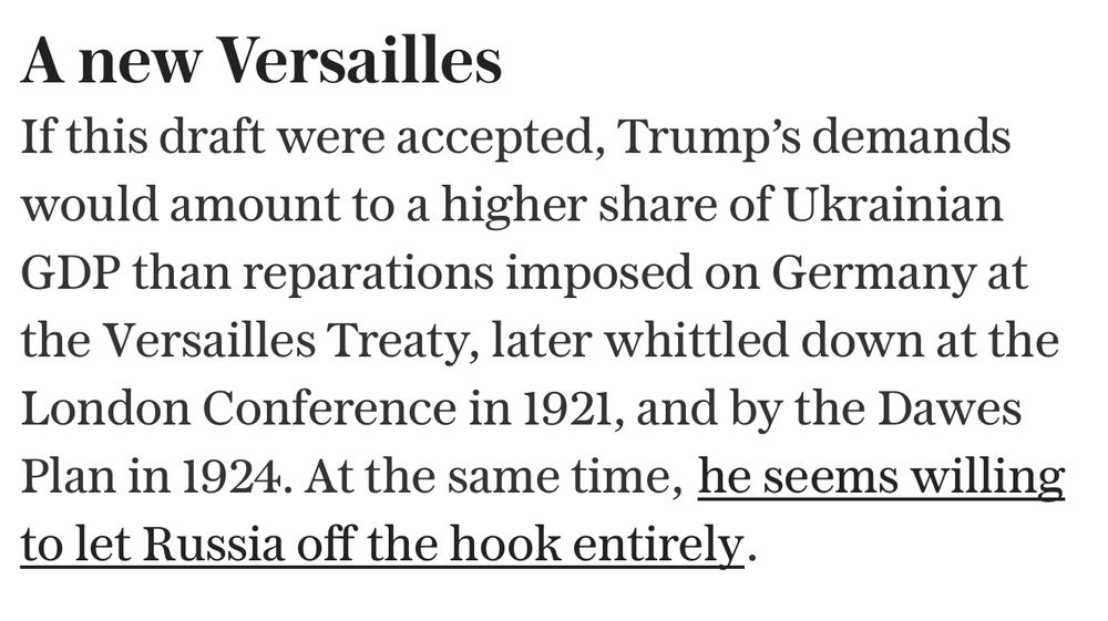 A new Versailles
If this draft were accepted, Trump's demands would amount to a higher share of Ukrainian GDP than reparations imposed on Germany at the Versailles Treaty, later whittled down at the London Conference in 1921, and by the Dawes Plan in 1924. At the same time, he seems willing to let Russia off the hook entirely.