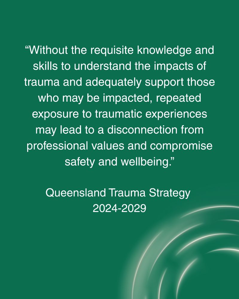Image reads: "Without the requisite knowledge and skills to understand the impacts of trauma and adequately support those who may be impacted, repeat exposure to traumatic experiences may lead to a disconnection from professional values and compromise safety and wellbeing." Queensland Trauma Strategy 2024-2029.
