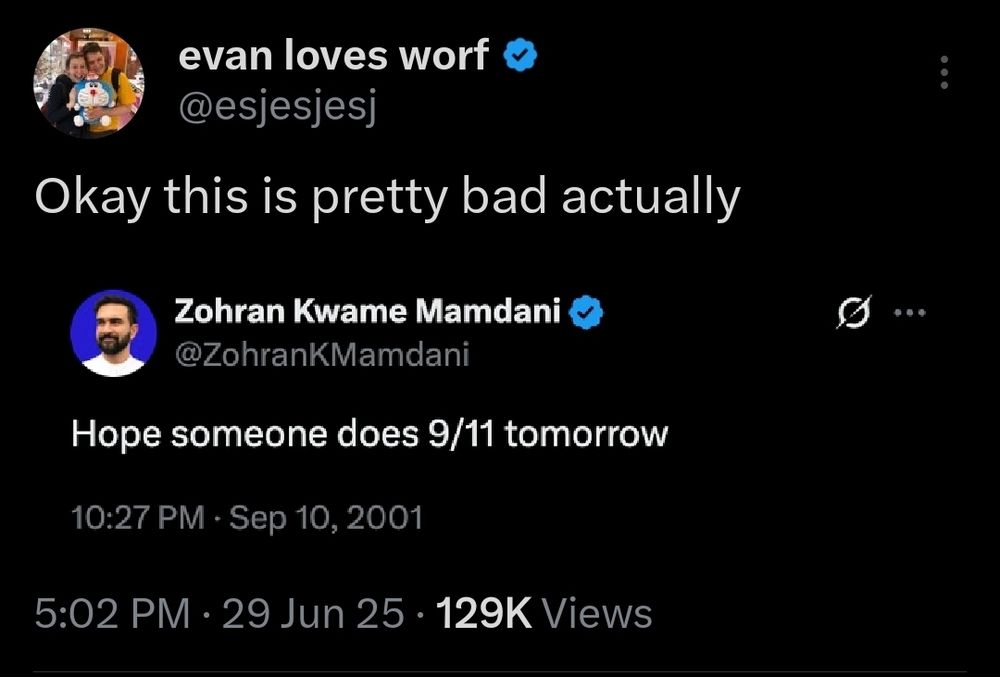 evan loves worf @esjesjesj

Okay this is pretty bad actually

Zohran Kwame Mamdani @ZohranKMamdani

Hope someone does 9/11 tomorrow

10:27 PM Sep 10, 2001

5:02 PM 29 Jun 25 129K Views