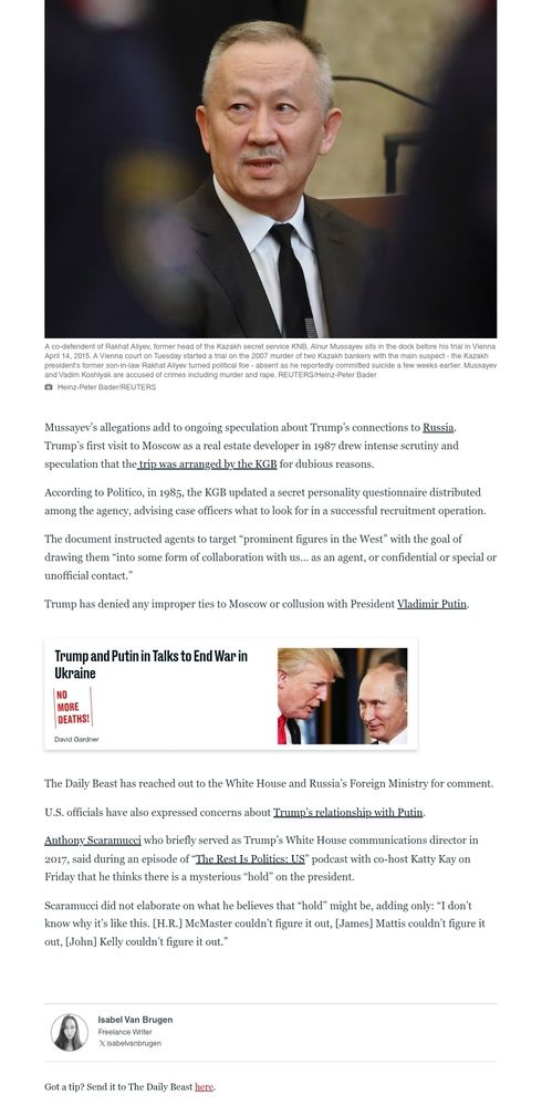 A co-defendent of Rakhat Aliyev, former head of the Kazakh secret service KNB, Alnur Mussayev sits in the dock before his trial in Vienna April 14, 2015. A Vienna court on Tuesday started a trial on the 2007 murder of two Kazakh bankers with the main suspect - the Kazakh president's former son-in-law Rakhat Aliyev turned political foe - absent as he reportedly committed suicide a few weeks earlier. Mussayev and Vadim Koshlyak are accused of crimes including murder and rape. REUTERS/Heinz-Peter Bader
Heinz-Peter Bader/REUTERS
Mussayev’s allegations add to ongoing speculation about Trump’s connections to Russia. Trump’s first visit to Moscow as a real estate developer in 1987 drew intense scrutiny and speculation that the trip was arranged by the KGB for dubious reasons.
According to Politico, in 1985, the KGB updated a secret personality questionnaire distributed among the agency, advising case officers what to look for in a successful recruitment operation.
The document instructed agents to target “prominent figures in the West” with the goal of drawing them “into some form of collaboration with us… as an agent, or confidential or special or unofficial contact.”
Trump has denied any improper ties to Moscow or collusion with President Vladimir Putin.
<< ad for another article - Trump and Putin in Talks to End War in Ukraine
NO MORE DEATHS!
David Gardner
US President Donald Trump (L) chats with Russia's President Vladimir Putin as they attend the APEC Economic Leaders' Meeting, part of the Asia-Pacific Economic Cooperation (APEC) leaders' summit in the central Vietnamese city of Danang on November 11, 2017.>>
The Daily Beast has reached out to the White House and Russia’s Foreign Ministry for comment.
U.S. officials have also expressed concerns about Trump’s relationship with Putin.
Anthony Scaramucci who briefly served as Trump’s White House communications director in 2017, said during an episode of “The Rest Is Politics: US” podcast with co-host Katty Kay on Friday …