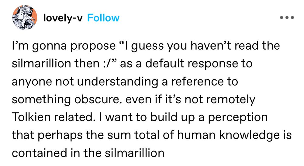 screenshot of a Tumblr post by lovely-v:

I’m gonna propose “I guess you haven’t read the silmarillion then :/” as a default response to anyone not understanding a reference to something obscure. even if it’s not remotely Tolkien related. I want to build up a perception that perhaps the sum total of human knowledge is contained in the silmarillion 